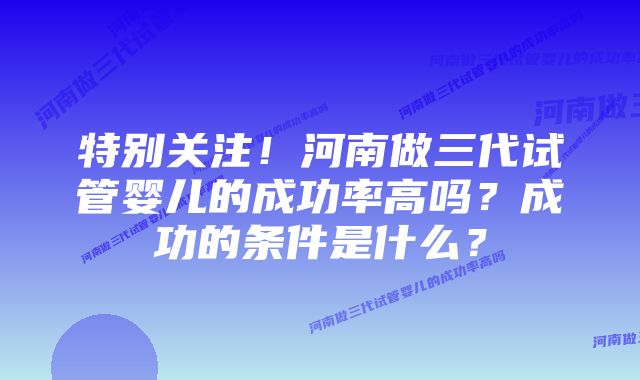 特别关注！河南做三代试管婴儿的成功率高吗？成功的条件是什么？