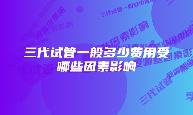 三代试管一般多少费用受哪些因素影响