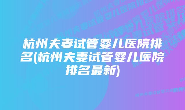 杭州夫妻试管婴儿医院排名(杭州夫妻试管婴儿医院排名最新)