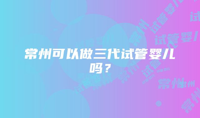 常州可以做三代试管婴儿吗？