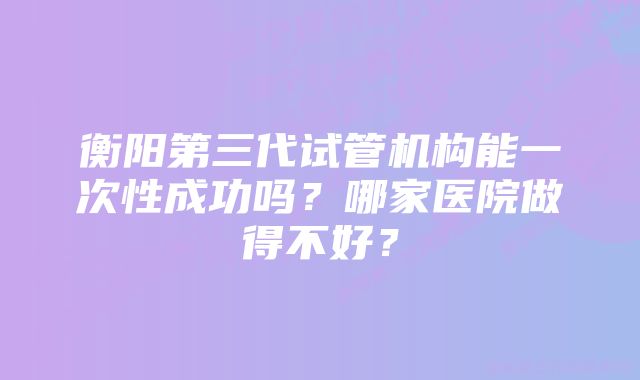 衡阳第三代试管机构能一次性成功吗？哪家医院做得不好？