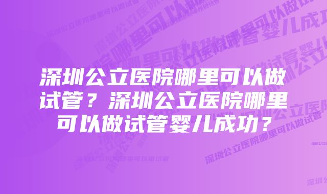 深圳公立医院哪里可以做试管？深圳公立医院哪里可以做试管婴儿成功？