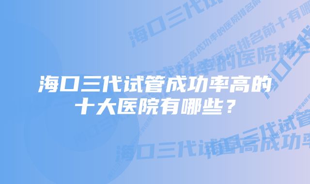 海口三代试管成功率高的十大医院有哪些？