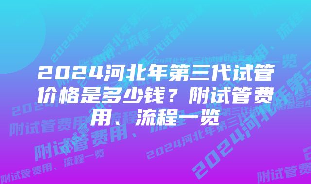 2024河北年第三代试管价格是多少钱？附试管费用、流程一览