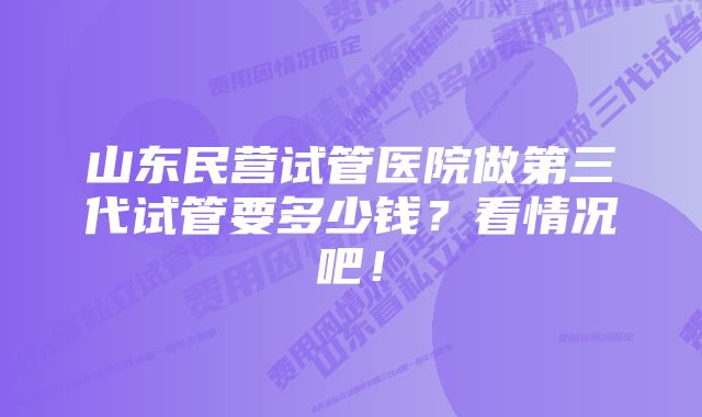 山东民营试管医院做第三代试管要多少钱？看情况吧！