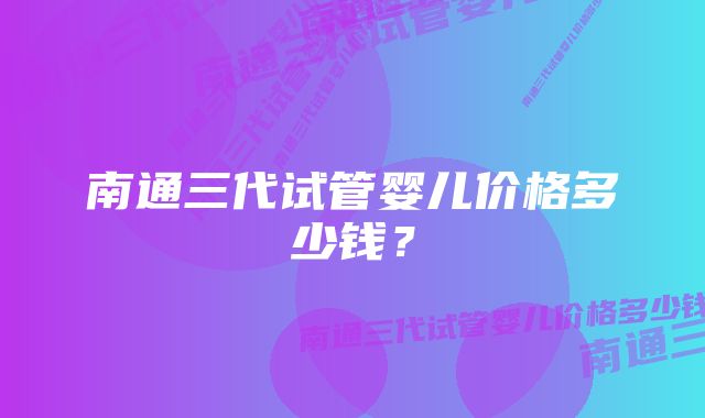 南通三代试管婴儿价格多少钱？