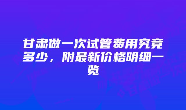 甘肃做一次试管费用究竟多少，附最新价格明细一览