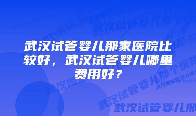 武汉试管婴儿那家医院比较好，武汉试管婴儿哪里费用好？