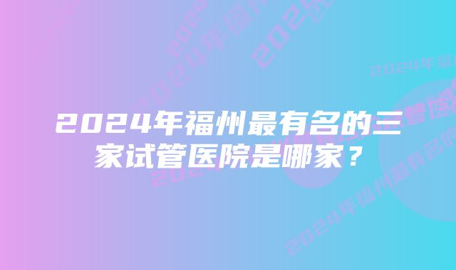 2024年福州最有名的三家试管医院是哪家？