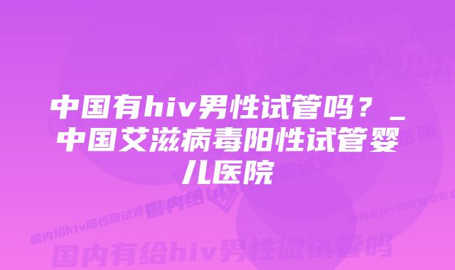 中国有hiv男性试管吗？_中国艾滋病毒阳性试管婴儿医院