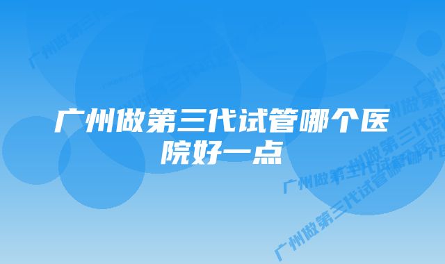 广州做第三代试管哪个医院好一点