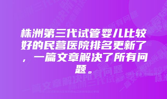 株洲第三代试管婴儿比较好的民营医院排名更新了，一篇文章解决了所有问题。