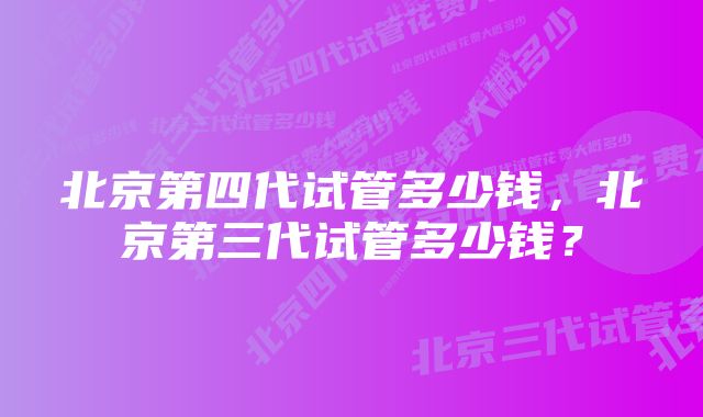 北京第四代试管多少钱，北京第三代试管多少钱？