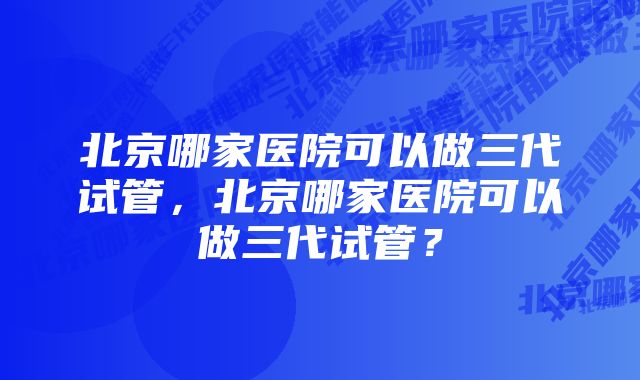 北京哪家医院可以做三代试管，北京哪家医院可以做三代试管？