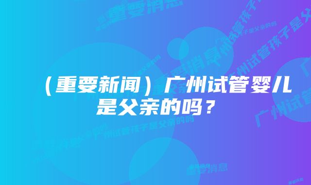 （重要新闻）广州试管婴儿是父亲的吗？