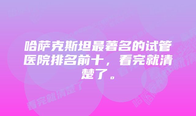 哈萨克斯坦最著名的试管医院排名前十，看完就清楚了。