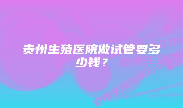 贵州生殖医院做试管要多少钱？