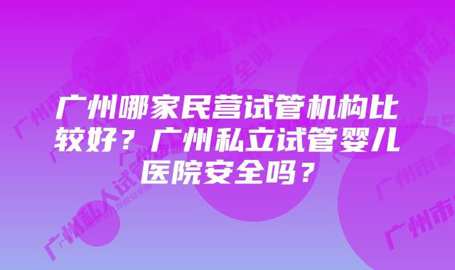 广州哪家民营试管机构比较好？广州私立试管婴儿医院安全吗？