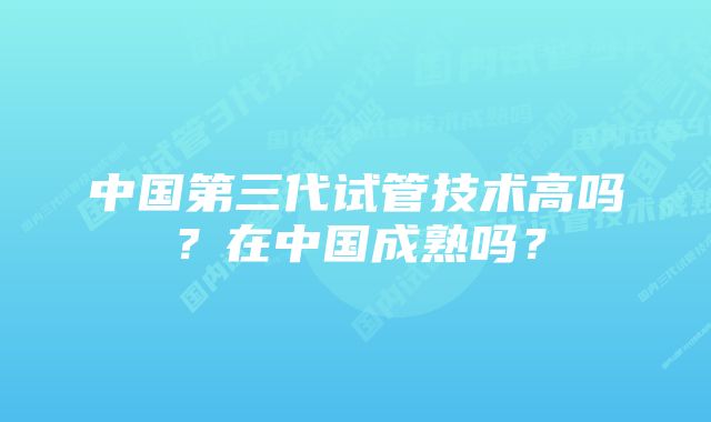 中国第三代试管技术高吗？在中国成熟吗？