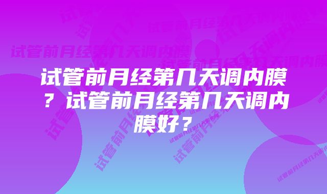 试管前月经第几天调内膜？试管前月经第几天调内膜好？