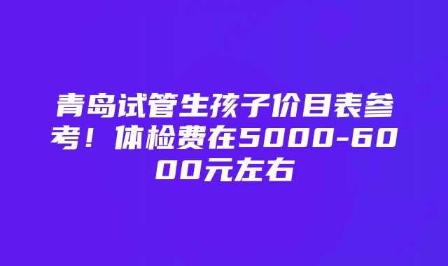 青岛试管生孩子价目表参考！体检费在5000-6000元左右