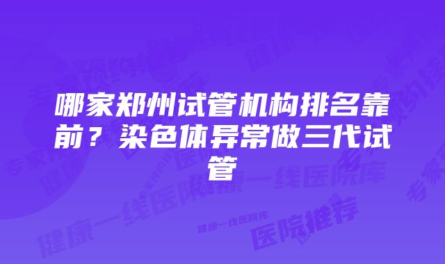 哪家郑州试管机构排名靠前？染色体异常做三代试管