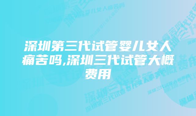 深圳第三代试管婴儿女人痛苦吗,深圳三代试管大概费用