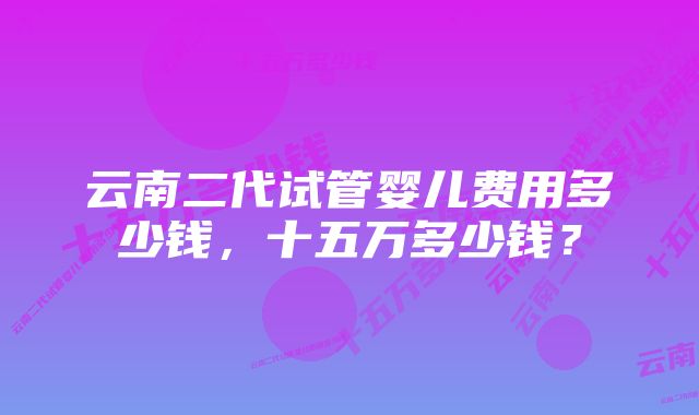 云南二代试管婴儿费用多少钱，十五万多少钱？