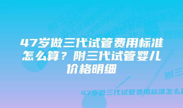 47岁做三代试管费用标准怎么算？附三代试管婴儿价格明细