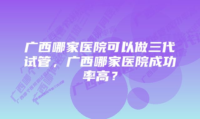 广西哪家医院可以做三代试管，广西哪家医院成功率高？