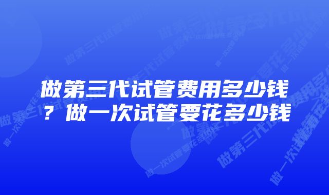 做第三代试管费用多少钱？做一次试管要花多少钱