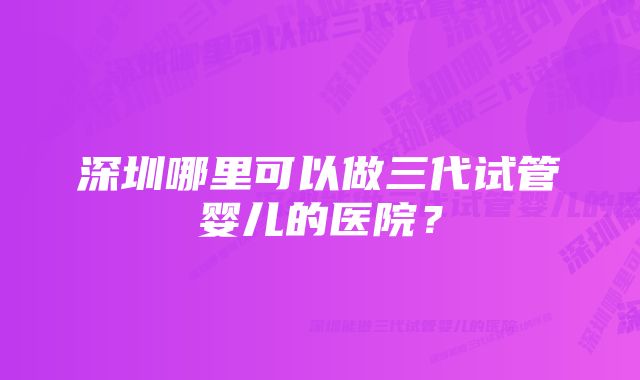 深圳哪里可以做三代试管婴儿的医院？