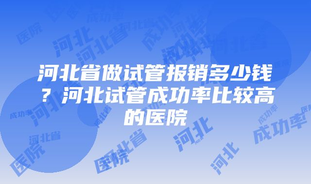 河北省做试管报销多少钱？河北试管成功率比较高的医院