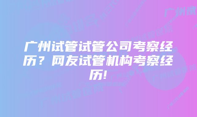 广州试管试管公司考察经历？网友试管机构考察经历!