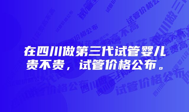 在四川做第三代试管婴儿贵不贵，试管价格公布。