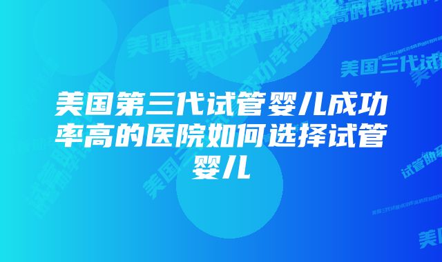 美国第三代试管婴儿成功率高的医院如何选择试管婴儿