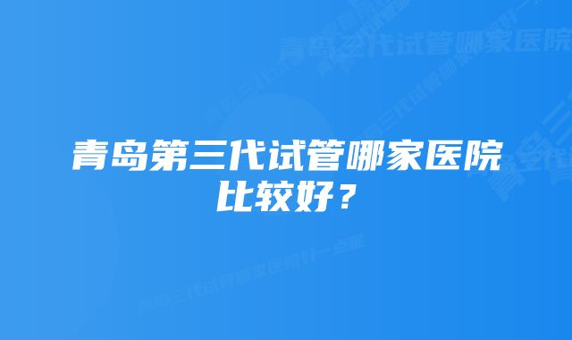 青岛第三代试管哪家医院比较好？