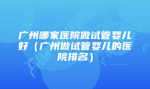 广州哪家医院做试管婴儿好（广州做试管婴儿的医院排名）