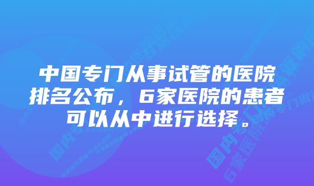 中国专门从事试管的医院排名公布，6家医院的患者可以从中进行选择。