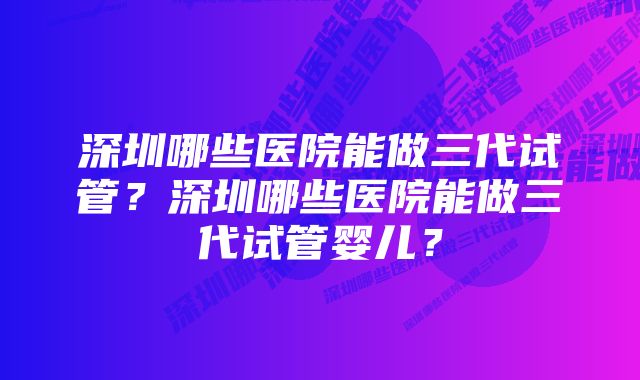 深圳哪些医院能做三代试管？深圳哪些医院能做三代试管婴儿？