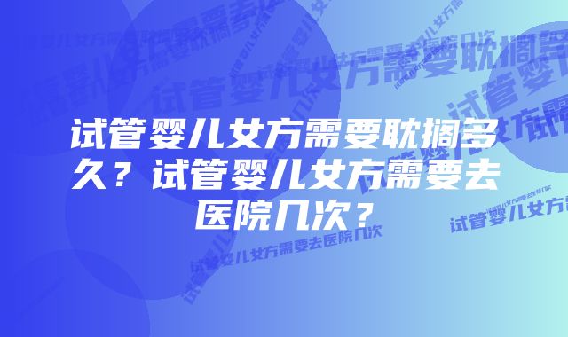 试管婴儿女方需要耽搁多久？试管婴儿女方需要去医院几次？