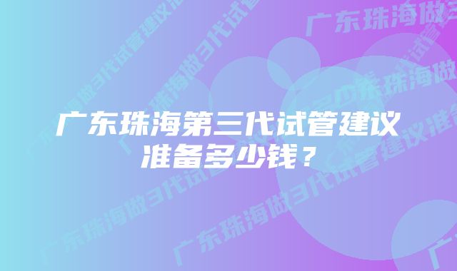 广东珠海第三代试管建议准备多少钱？