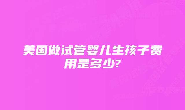 美国做试管婴儿生孩子费用是多少?