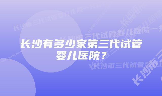 长沙有多少家第三代试管婴儿医院？