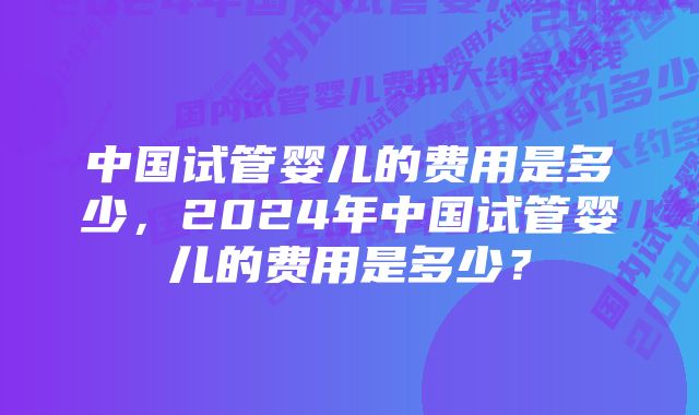 中国试管婴儿的费用是多少，2024年中国试管婴儿的费用是多少？