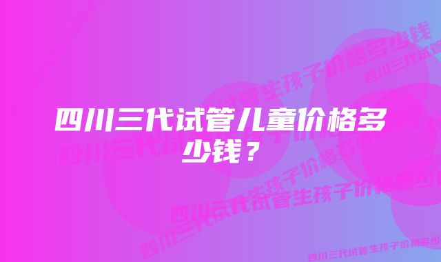 四川三代试管儿童价格多少钱？