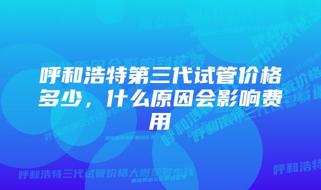 呼和浩特第三代试管价格多少，什么原因会影响费用