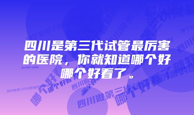 四川是第三代试管最厉害的医院，你就知道哪个好哪个好看了。