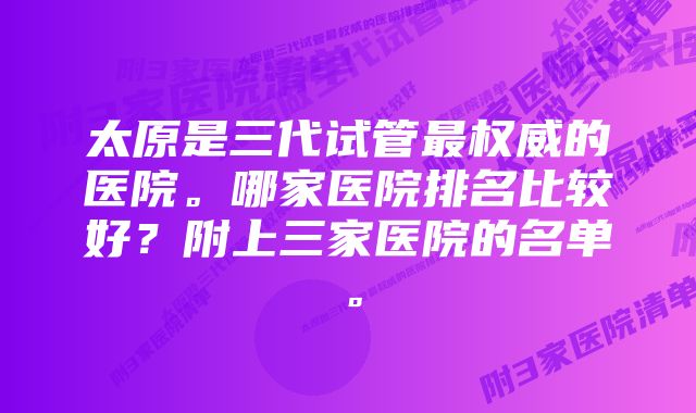 太原是三代试管最权威的医院。哪家医院排名比较好？附上三家医院的名单。