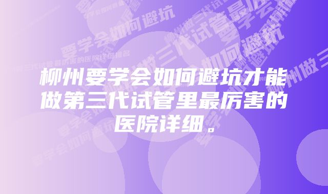 柳州要学会如何避坑才能做第三代试管里最厉害的医院详细。